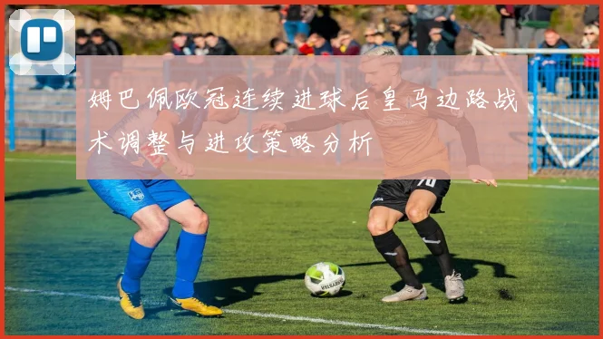 姆巴佩欧冠连续进球后皇马边路战术调整与进攻策略分析