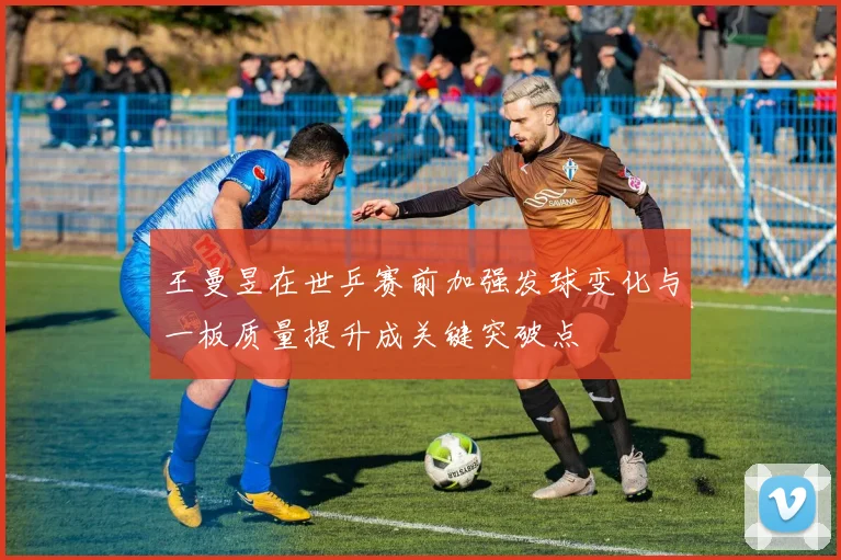 王曼昱在世乒赛前加强发球变化与一板质量提升成关键突破点