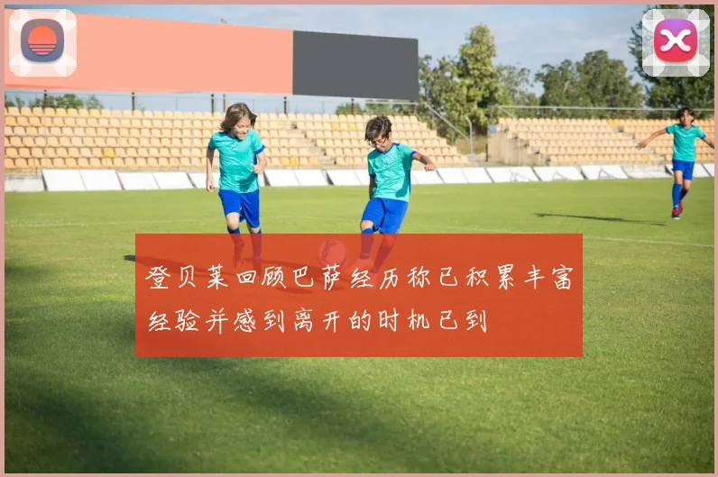 登贝莱回顾巴萨经历称已积累丰富经验并感到离开的时机已到