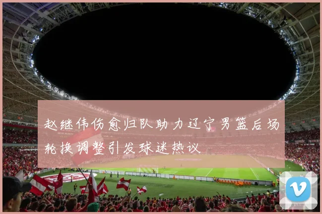 赵继伟伤愈归队助力辽宁男篮后场轮换调整引发球迷热议
