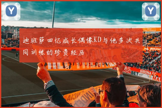 迪班萨回忆成长偶像KD与他多次共同训练的珍贵经历