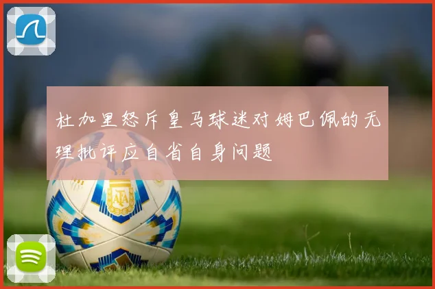 杜加里怒斥皇马球迷对姆巴佩的无理批评应自省自身问题