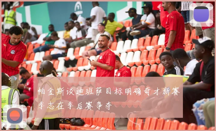 帕金斯谈迪班萨目标明确奇才新赛季志在季后赛争夺
