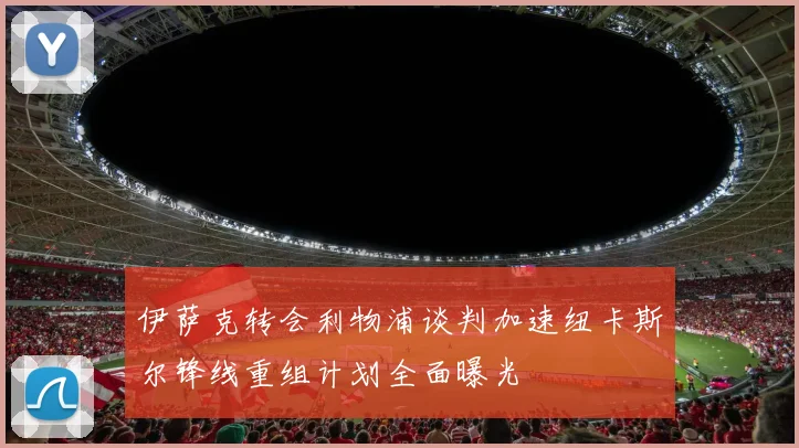 伊萨克转会利物浦谈判加速纽卡斯尔锋线重组计划全面曝光