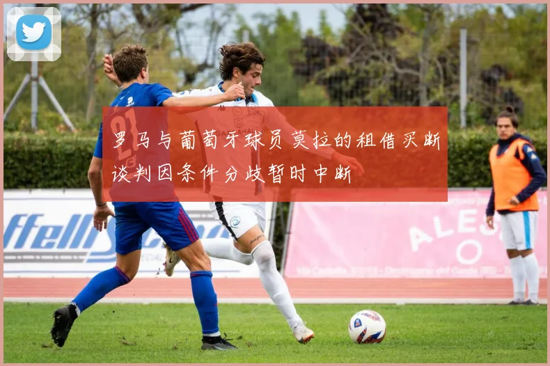罗马与葡萄牙球员莫拉的租借买断谈判因条件分歧暂时中断