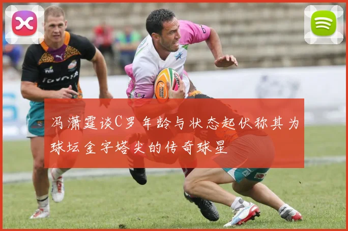 冯潇霆谈C罗年龄与状态起伏称其为球坛金字塔尖的传奇球星