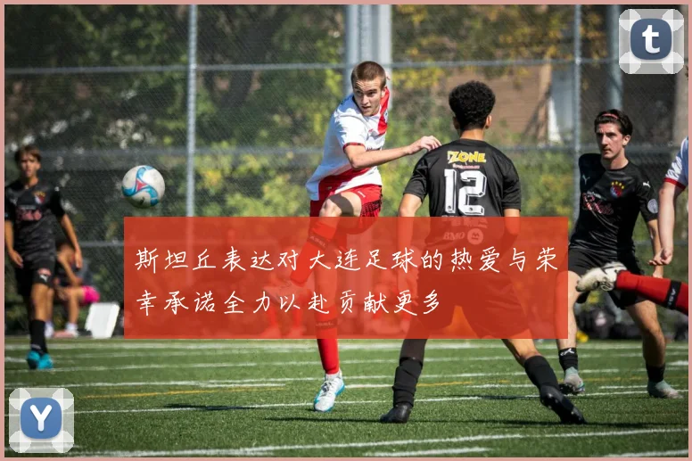 斯坦丘表达对大连足球的热爱与荣幸承诺全力以赴贡献更多