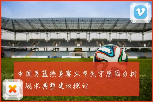 中国男篮热身赛末节失守原因分析与战术调整建议探讨