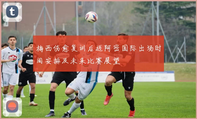 梅西伤愈复训后迈阿密国际出场时间安排及未来比赛展望